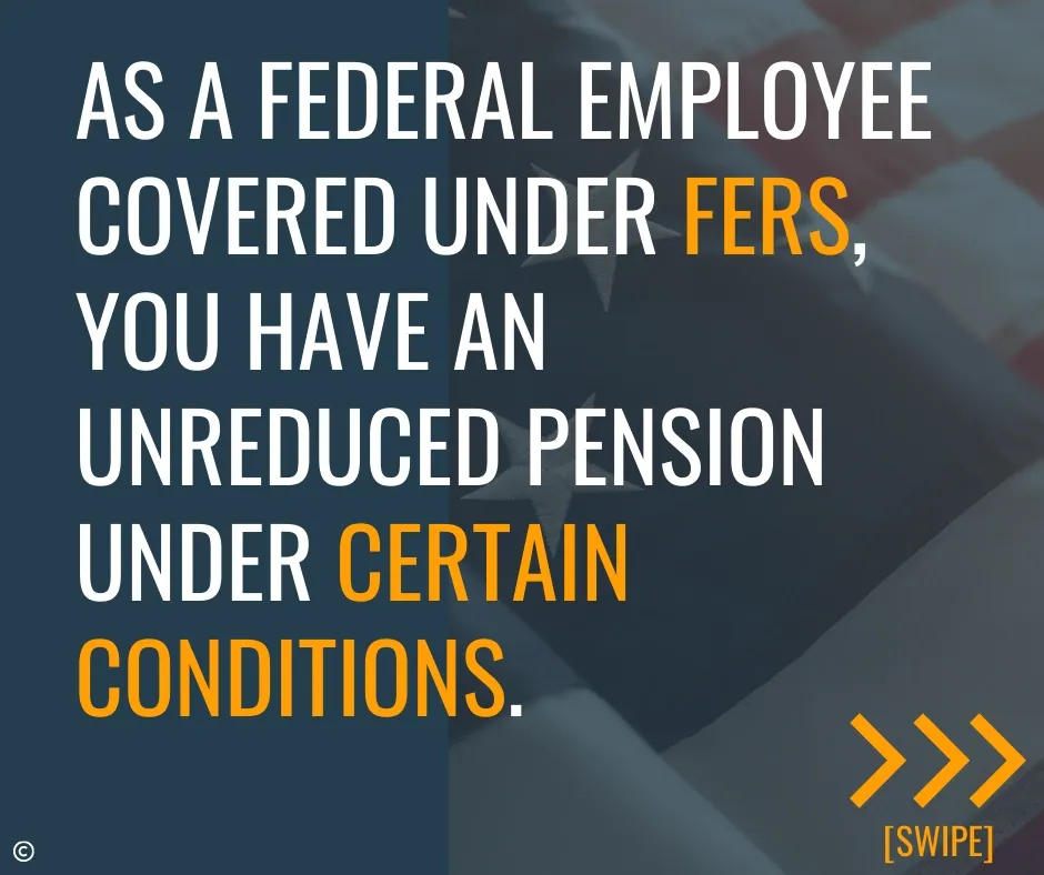 As a federal employee covered under FERS, you have an unreduced pension under certain conditions