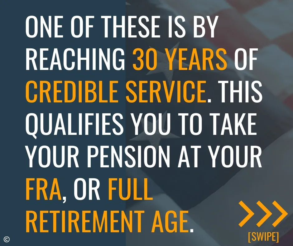 One of these is by reaching 30 years of credible service - This qualifies you to take your ,pension at your FRA or full retirement age